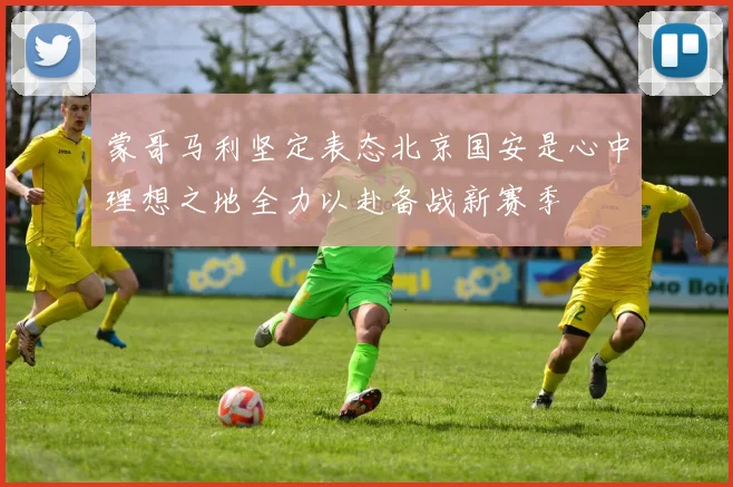 蒙哥马利坚定表态北京国安是心中理想之地全力以赴备战新赛季
