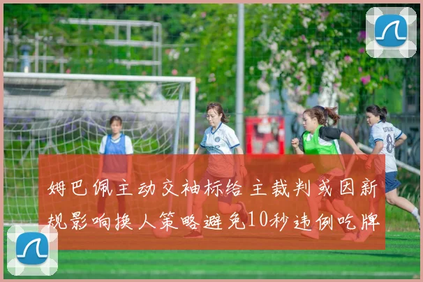 姆巴佩主动交袖标给主裁判或因新规影响换人策略避免10秒违例吃牌