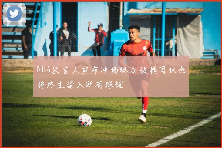 NBA发言人宣布冲场观众被捕同伙也将终生禁入所有球馆