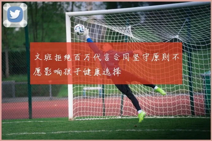 文班拒绝百万代言合同坚守原则不愿影响孩子健康选择