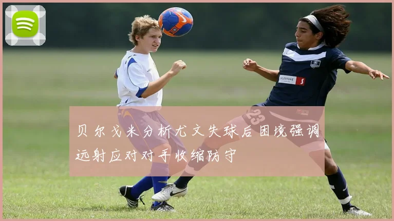 贝尔戈米分析尤文失球后困境强调远射应对对手收缩防守