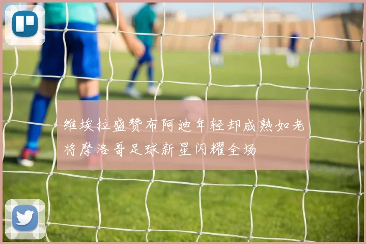 维埃拉盛赞布阿迪年轻却成熟如老将摩洛哥足球新星闪耀全场