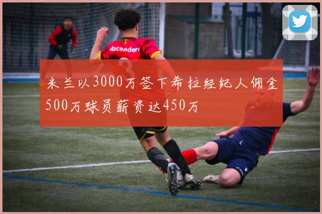 米兰以3000万签下希拉经纪人佣金500万球员薪资达450万