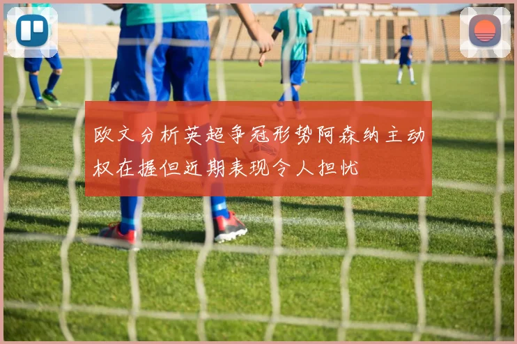 欧文分析英超争冠形势阿森纳主动权在握但近期表现令人担忧