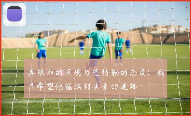 库明加的困境与巴特勒的态度：我只希望他能找到快乐的道路