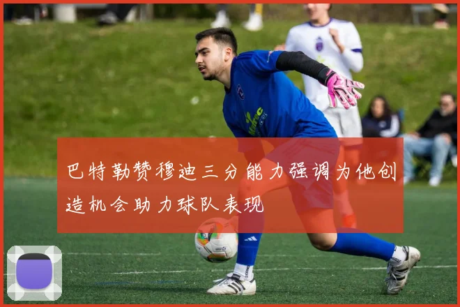 巴特勒赞穆迪三分能力强调为他创造机会助力球队表现