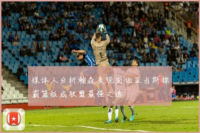 媒体人分析瀚森表现变化亚当斯称霸篮板成联盟最强之选