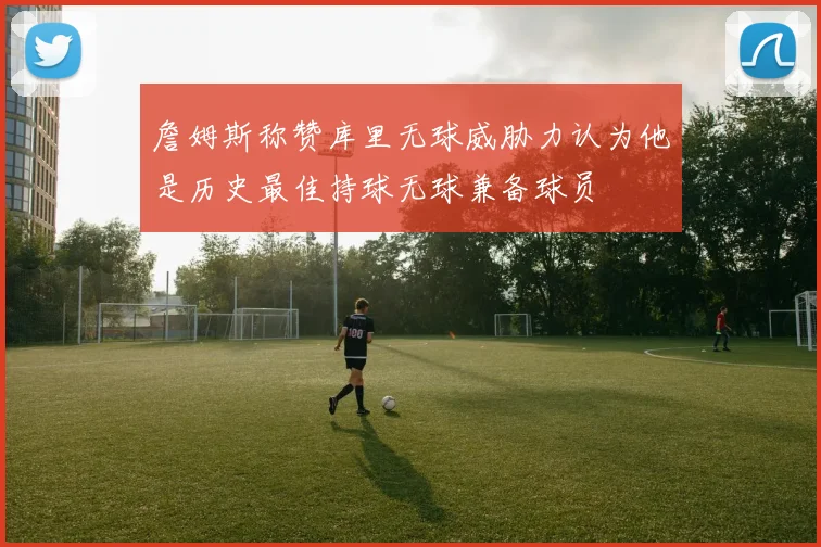 詹姆斯称赞库里无球威胁力认为他是历史最佳持球无球兼备球员