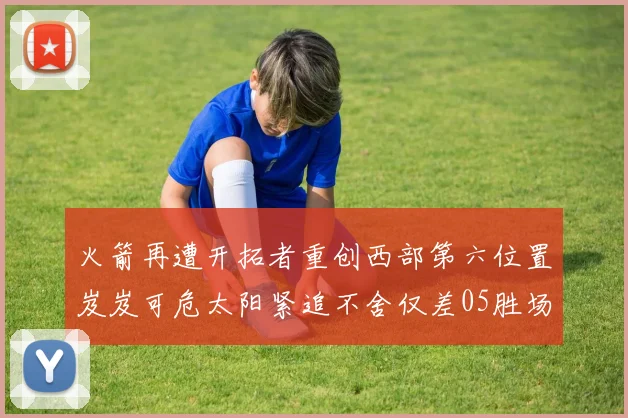 火箭再遭开拓者重创西部第六位置岌岌可危太阳紧追不舍仅差05胜场