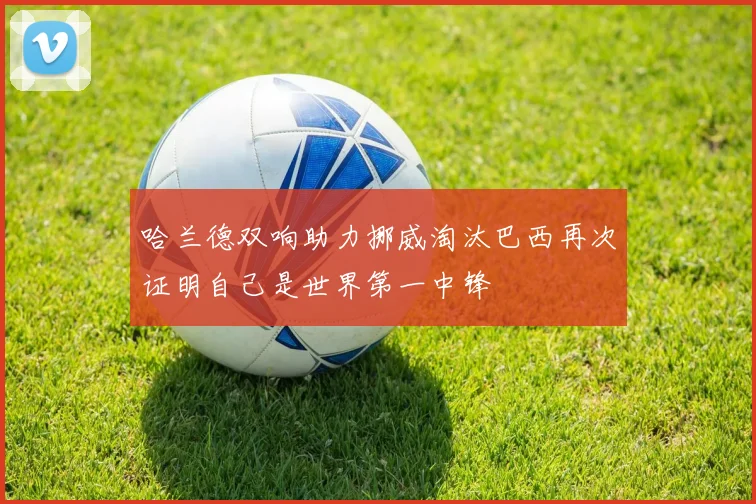 哈兰德双响助力挪威淘汰巴西再次证明自己是世界第一中锋