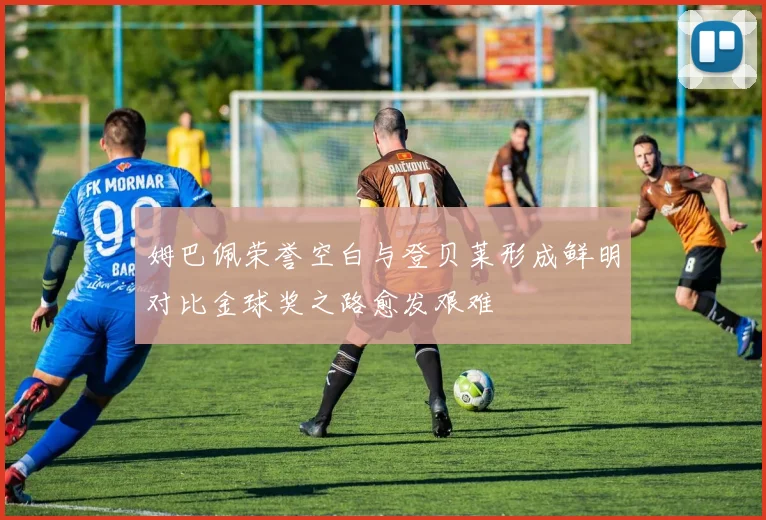 姆巴佩荣誉空白与登贝莱形成鲜明对比金球奖之路愈发艰难