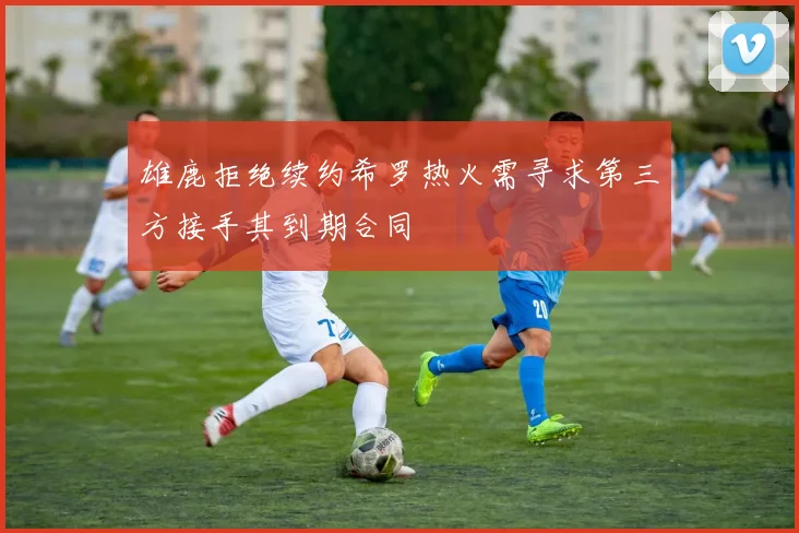雄鹿拒绝续约希罗热火需寻求第三方接手其到期合同