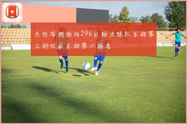杰伦布朗场均296分助力球队东部第三却仅获东部第六排名