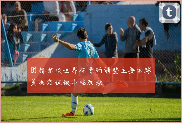 图赫尔谈世界杯号码调整主要由球员决定仅做小幅改动
